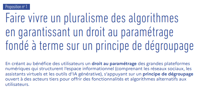 Faire vivre un pluralisme des algorithmes  en garantissant un droit au paramétrage  fondé à terme sur un principe de dégroupage En créant au bénéfice des utilisateurs un droit au paramétrage des grandes plateformes  numériques qui structurent l’espace informationnel (comprenant les réseaux sociaux, les  assistants virtuels et les outils d’IA générative), s’appuyant sur un principe de dégroupage ouvert à des acteurs tiers pour offrir des fonctionnalités et algorithmes alternatifs aux  utilisateurs.